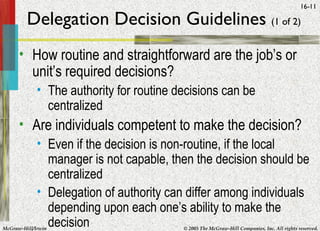 McGraw-Hill/Irwin © 2005 The McGraw-Hill Companies, Inc. All rights reserved.
16-11
Delegation Decision Guidelines (1 of 2)
• How routine and straightforward are the job’s or
unit’s required decisions?
• The authority for routine decisions can be
centralized
• Are individuals competent to make the decision?
• Even if the decision is non-routine, if the local
manager is not capable, then the decision should be
centralized
• Delegation of authority can differ among individuals
depending upon each one’s ability to make the
decision
 