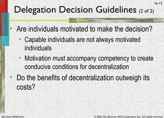 McGraw-Hill/Irwin © 2005 The McGraw-Hill Companies, Inc. All rights reserved.
16-12
Delegation Decision Guidelines (2 of 2)
• Are individuals motivated to make the decision?
• Capable individuals are not always motivated
individuals
• Motivation must accompany competency to create
conducive conditions for decentralization
• Do the benefits of decentralization outweigh its
costs?
 