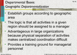 McGraw-Hill/Irwin © 2005 The McGraw-Hill Companies, Inc. All rights reserved.
16-16
Departmental Bases:
Geographic Departmentalization
• Establish groups according to geographic
area
• The logic is that all activities in a given
region should be assigned to a manager
• Advantageous in large organizations
because physical separation of activities
makes centralized coordination difficult
• Provides a training ground for managerial
personnel
 