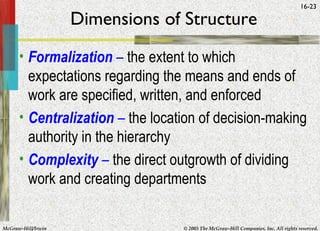 McGraw-Hill/Irwin © 2005 The McGraw-Hill Companies, Inc. All rights reserved.
16-23
Dimensions of Structure
• Formalization – the extent to which
expectations regarding the means and ends of
work are specified, written, and enforced
• Centralization – the location of decision-making
authority in the hierarchy
• Complexity – the direct outgrowth of dividing
work and creating departments
 