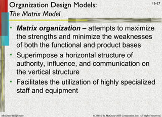 McGraw-Hill/Irwin © 2005 The McGraw-Hill Companies, Inc. All rights reserved.
16-27
Organization Design Models:
The Matrix Model
• Matrix organization – attempts to maximize
the strengths and minimize the weaknesses
of both the functional and product bases
• Superimpose a horizontal structure of
authority, influence, and communication on
the vertical structure
• Facilitates the utilization of highly specialized
staff and equipment
 