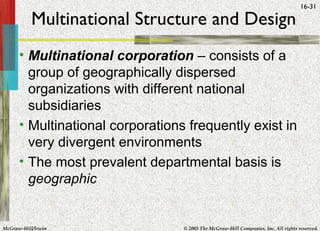 McGraw-Hill/Irwin © 2005 The McGraw-Hill Companies, Inc. All rights reserved.
16-31
Multinational Structure and Design
• Multinational corporation – consists of a
group of geographically dispersed
organizations with different national
subsidiaries
• Multinational corporations frequently exist in
very divergent environments
• The most prevalent departmental basis is
geographic
 