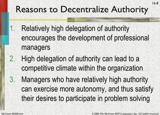 McGraw-Hill/Irwin © 2005 The McGraw-Hill Companies, Inc. All rights reserved.
16-8
Reasons to Decentralize Authority
1. Relatively high delegation of authority
encourages the development of professional
managers
2. High delegation of authority can lead to a
competitive climate within the organization
3. Managers who have relatively high authority
can exercise more autonomy, and thus satisfy
their desires to participate in problem solving
 