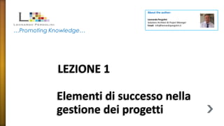 About the author:

                             Leonardo Pergolini
                             Solutions Architect & Project Manager
                             Email: info@leonardopergolini.it

…Promoting Knowledge…




            LEZIONE 1

            Elementi di successo nella
            gestione dei progetti
 