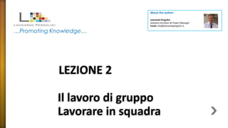 About the author:

                             Leonardo Pergolini
                             Solutions Architect & Project Manager
                             Email: info@leonardopergolini.it

…Promoting Knowledge…




            LEZIONE 2

            Il lavoro di gruppo
            Lavorare in squadra
 