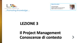 About the author:

                            Leonardo Pergolini
                            Solutions Architect & Project Manager
                            Email: info@leonardopergolini.it

…Promoting Knowledge…




            LEZIONE 3

            Il Project Management
            Conoscenze di contesto
 