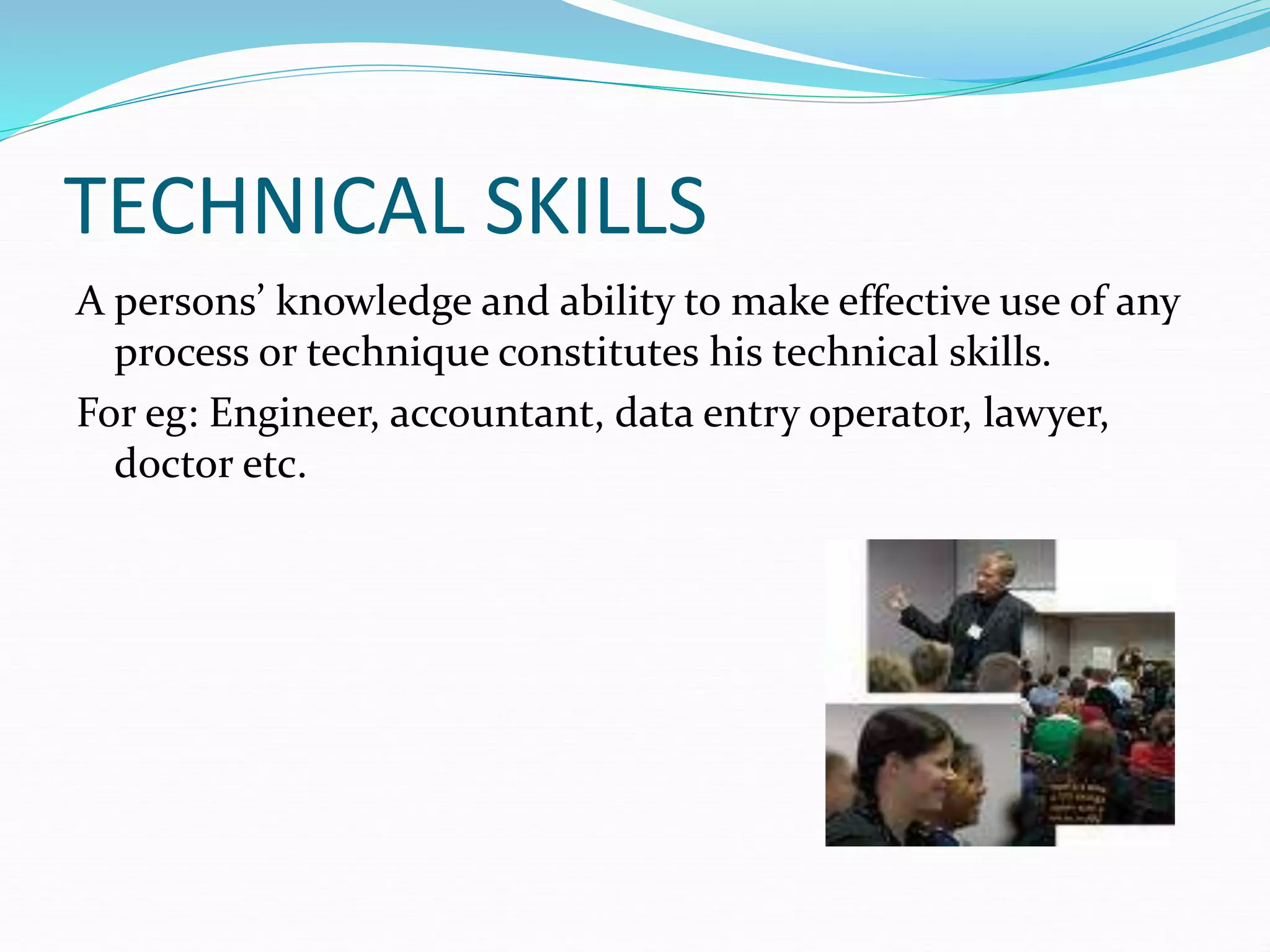 TECHNICAL SKILLS
A persons’ knowledge and ability to make effective use of any
process or technique constitutes his technical skills.
For eg: Engineer, accountant, data entry operator, lawyer,
doctor etc.
 