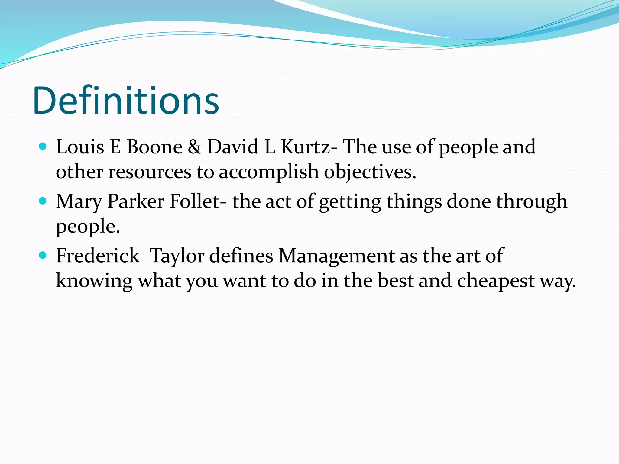 Definitions
 Louis E Boone & David L Kurtz- The use of people and
other resources to accomplish objectives.
 Mary Parker Follet- the act of getting things done through
people.
 Frederick Taylor defines Management as the art of
knowing what you want to do in the best and cheapest way.
 