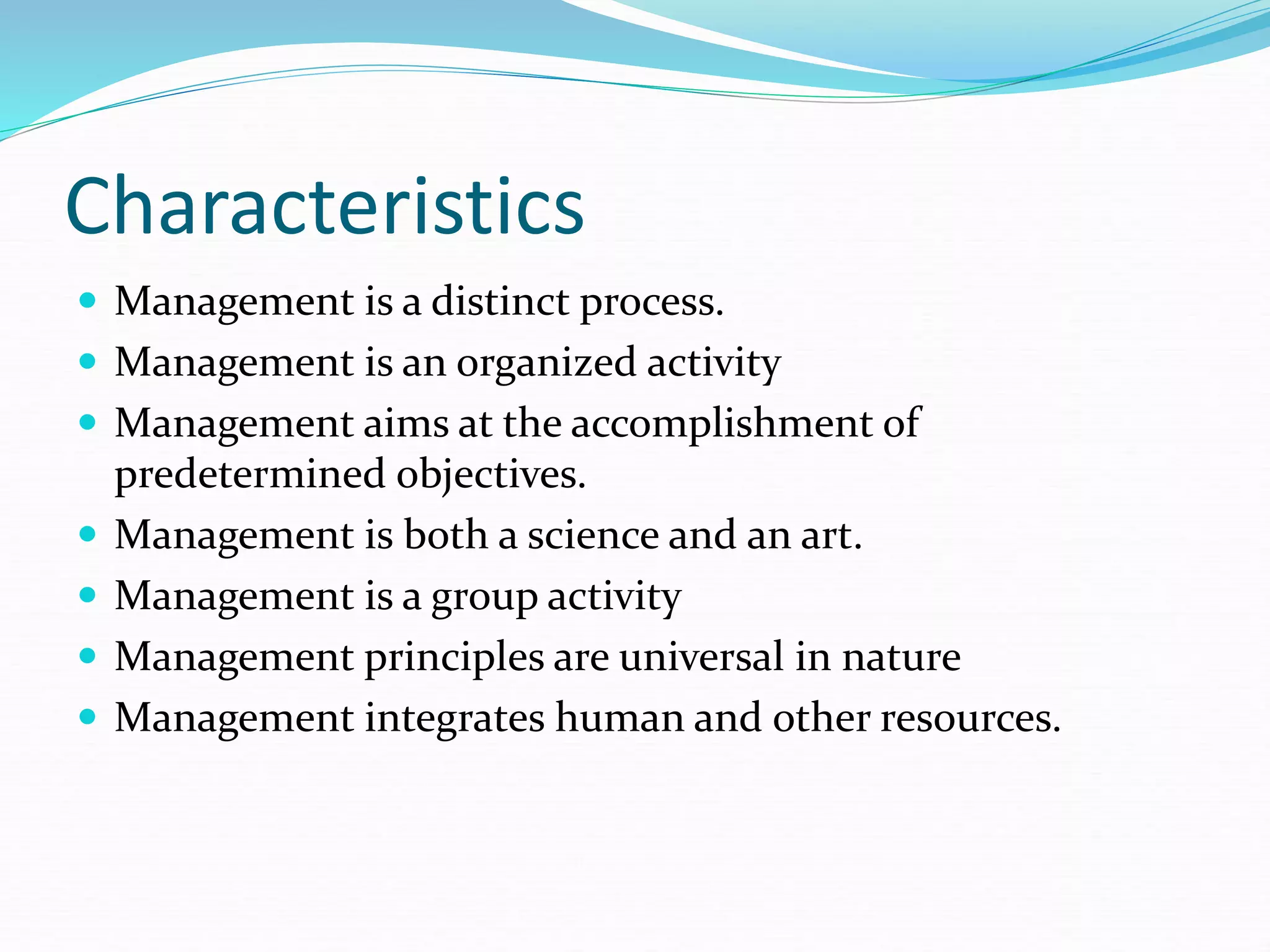 Characteristics
 Management is a distinct process.
 Management is an organized activity
 Management aims at the accomplishment of
predetermined objectives.
 Management is both a science and an art.
 Management is a group activity
 Management principles are universal in nature
 Management integrates human and other resources.
 