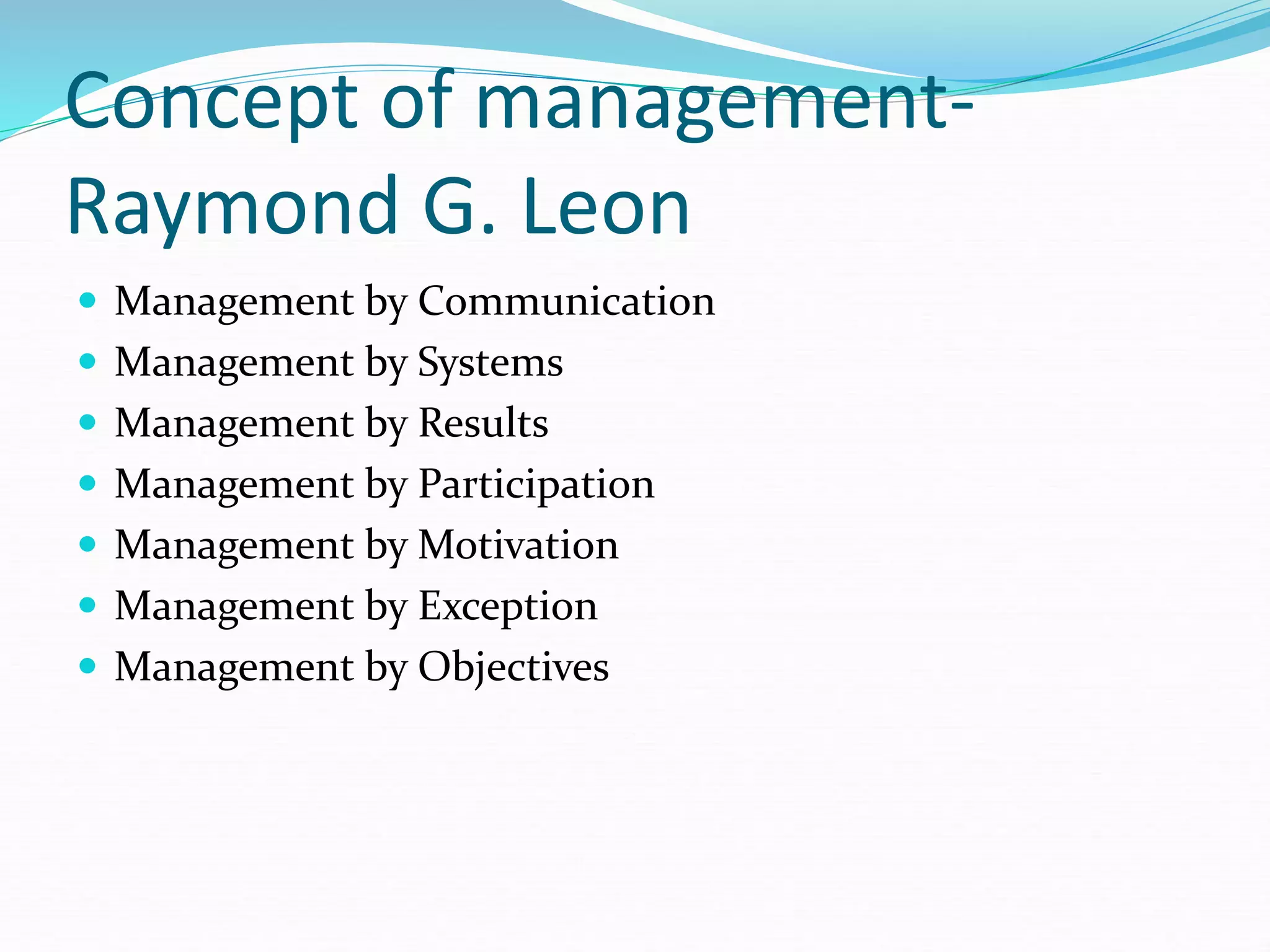 Concept of management-
Raymond G. Leon
 Management by Communication
 Management by Systems
 Management by Results
 Management by Participation
 Management by Motivation
 Management by Exception
 Management by Objectives
 