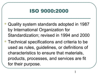 1
ISO 9000:2000
 Quality system standards adopted in 1987
by International Organization for
Standardization; revised in 1994 and 2000
 Technical specifications and criteria to be
used as rules, guidelines, or definitions of
characteristics to ensure that materials,
products, processes, and services are fit
for their purpose.
 