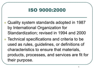 1
ISO 9000:2000
 Quality system standards adopted in 1987
by International Organization for
Standardization; revised in 1994 and 2000
 Technical specifications and criteria to be
used as rules, guidelines, or definitions of
characteristics to ensure that materials,
products, processes, and services are fit for
their purpose.
 