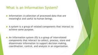 What is an Information System?
 Information: A collection of processed data that are
meaningful and useful to human beings.
 A system is a group of related components that interact to
achieve some purpose.
 An Information system (IS) is a group of interrelated
components that interact to collect, process, store and
disseminate information to support decision making,
coordination, control, and analysis in an organization.
 