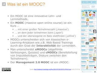Was ist ein MOOC?
 Ein MOOC ist eine innovative Lehr- und
Lernmethode.
 Ein MOOC (massive open online course) ist ein
Kurs …
 … mit einer großen Teilnehmerzahl (‚massive‘)
 … an dem jeder teilnehmen kann (‚open‘)
 … und der überwiegend im Netz stattfindet (‚online‘)
 MOOCs unterscheiden sich von klassischen e-
Learning-Ansätzen wie z.B. Web Based Trainings
durch den Grad der Interaktivität der Lernenden.
 Man unterscheidet xMOOCs (abgefilmte
Vorlesungen, Quizzes) und cMOOCs (Bereitstellung
von Impulsbeiträgen, Diskurs zwischen den
Teilnehmern).
 Der Management 2.0 MOOC ist ein cMOOC.
4
Quelle: http://mgleeson.edublogs.org/files/2012/07/20120721-074913.jpg (nicht CC BY SA)
 