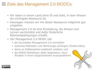 Ziele des Management 2.0 MOOCs
 Wir leben in einem Land ohne Öl und Gold, in dem Wissen
die wichtigste Ressource ist.
 Deswegen müssen wir mit dieser Ressource möglichst gut
umgehen.
 Management 2.0 ist eine Einstellung, die Wissen und
Lernen wertschätzt und dafür förderliche
Rahmenbedingungen schafft.
 Der Management 2.0 MOOC soll
 die Grundidee Management 2.0 vermitteln
 konkrete Methoden und Werkzeuge aufzeigen (Toolkit-Idee)
 diese an Fallbeispielen praktisch erklären und
 die MOOC-Teilnehmer dafür begeistern, neue
Ansätze in ihren Organisationen auszuprobieren
5
 
