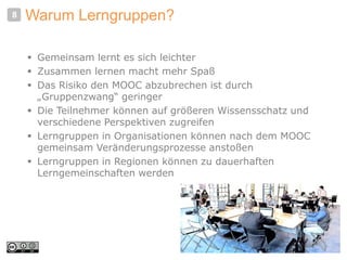 Warum Lerngruppen?
 Gemeinsam lernt es sich leichter
 Zusammen lernen macht mehr Spaß
 Das Risiko den MOOC abzubrechen ist durch
„Gruppenzwang“ geringer
 Die Teilnehmer können auf größeren Wissensschatz und
verschiedene Perspektiven zugreifen
 Lerngruppen in Organisationen können nach dem MOOC
gemeinsam Veränderungsprozesse anstoßen
 Lerngruppen in Regionen können zu dauerhaften
Lerngemeinschaften werden
8
 