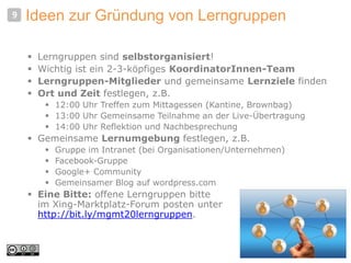 Ideen zur Gründung von Lerngruppen
 Lerngruppen sind selbstorganisiert!
 Wichtig ist ein 2-3-köpfiges KoordinatorInnen-Team
 Lerngruppen-Mitglieder und gemeinsame Lernziele finden
 Ort und Zeit festlegen, z.B.
 12:00 Uhr Treffen zum Mittagessen (Kantine, Brownbag)
 13:00 Uhr Gemeinsame Teilnahme an der Live-Übertragung
 14:00 Uhr Reflektion und Nachbesprechung
 Gemeinsame Lernumgebung festlegen, z.B.
 Gruppe im Intranet (bei Organisationen/Unternehmen)
 Facebook-Gruppe
 Google+ Community
 Gemeinsamer Blog auf wordpress.com
 Eine Bitte: offene Lerngruppen bitte
im Xing-Marktplatz-Forum posten unter
http://bit.ly/mgmt20lerngruppen.
9
 