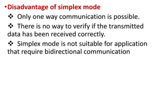 •Disadvantage of simplex mode
 Only one way communication is possible.
 There is no way to verify if the transmitted
data has been received correctly.
 Simplex mode is not suitable for application
that require bidirectional communication
 