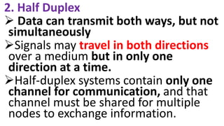 2. Half Duplex
 Data can transmit both ways, but not
simultaneously
Signals may travel in both directions
over a medium but in only one
direction at a time.
Half-duplex systems contain only one
channel for communication, and that
channel must be shared for multiple
nodes to exchange information.
 