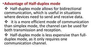 •Advantage of Half-duplex mode
 Half-duplex mode allows for bidirectional
communication, which is useful in situations
where devices need to send and receive data.
 it is a more efficient mode of communication
than simplex mode, the channel can be used for
both transmission and reception.
 Half-duplex mode is less expensive than full-
duplex mode, as it only requires one
communication channel.
 