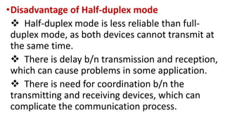 •Disadvantage of Half-duplex mode
 Half-duplex mode is less reliable than full-
duplex mode, as both devices cannot transmit at
the same time.
 There is delay b/n transmission and reception,
which can cause problems in some application.
 There is need for coordination b/n the
transmitting and receiving devices, which can
complicate the communication process.
 
