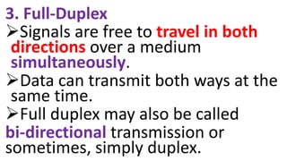 3. Full-Duplex
Signals are free to travel in both
directions over a medium
simultaneously.
Data can transmit both ways at the
same time.
Full duplex may also be called
bi-directional transmission or
sometimes, simply duplex.
 