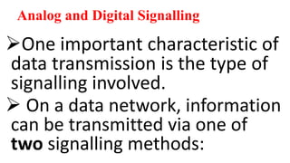 Analog and Digital Signalling
One important characteristic of
data transmission is the type of
signalling involved.
 On a data network, information
can be transmitted via one of
two signalling methods:
 