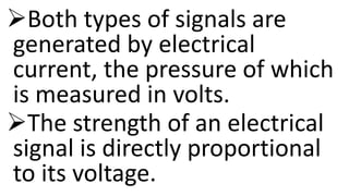 Both types of signals are
generated by electrical
current, the pressure of which
is measured in volts.
The strength of an electrical
signal is directly proportional
to its voltage.
 