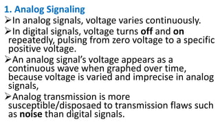 1. Analog Signaling
In analog signals, voltage varies continuously.
In digital signals, voltage turns off and on
repeatedly, pulsing from zero voltage to a specific
positive voltage.
An analog signal’s voltage appears as a
continuous wave when graphed over time,
because voltage is varied and imprecise in analog
signals,
Analog transmission is more
susceptible/disposaed to transmission flaws such
as noise than digital signals.
 