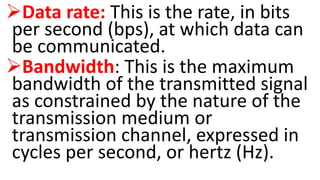 Data rate: This is the rate, in bits
per second (bps), at which data can
be communicated.
Bandwidth: This is the maximum
bandwidth of the transmitted signal
as constrained by the nature of the
transmission medium or
transmission channel, expressed in
cycles per second, or hertz (Hz).
 