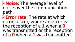Noise: The average level of
noise over the communications
path.
Error rate: The rate at which
errors occur, where an error is
the reception of a 1 when a 0
was transmitted or the reception
of a 0 when a 1 was transmitted.
 