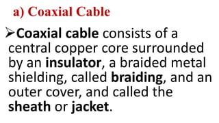 a) Coaxial Cable
Coaxial cable consists of a
central copper core surrounded
by an insulator, a braided metal
shielding, called braiding, and an
outer cover, and called the
sheath or jacket.
 