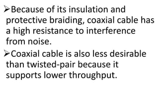 Because of its insulation and
protective braiding, coaxial cable has
a high resistance to interference
from noise.
Coaxial cable is also less desirable
than twisted-pair because it
supports lower throughput.
 