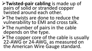 Twisted-pair cabling is made up of
pairs of solid or stranded copper
twisted around each other.
The twists are done to reduce the
vulnerability to EMI and cross talk.
The number of pairs in the cable
depends on the type.
The copper core of the cable is usually
22-AWG or 24-AWG, as measured on
the American Wire Gauge standard.
 