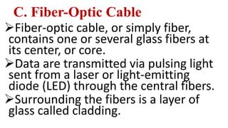 C. Fiber-Optic Cable
Fiber-optic cable, or simply fiber,
contains one or several glass fibers at
its center, or core.
Data are transmitted via pulsing light
sent from a laser or light-emitting
diode (LED) through the central fibers.
Surrounding the fibers is a layer of
glass called cladding.
 