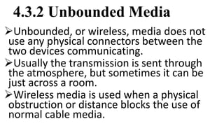 4.3.2 Unbounded Media
Unbounded, or wireless, media does not
use any physical connectors between the
two devices communicating.
Usually the transmission is sent through
the atmosphere, but sometimes it can be
just across a room.
Wireless media is used when a physical
obstruction or distance blocks the use of
normal cable media.
 