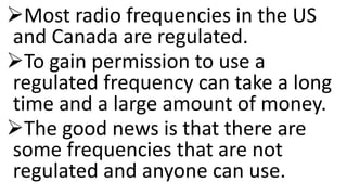 Most radio frequencies in the US
and Canada are regulated.
To gain permission to use a
regulated frequency can take a long
time and a large amount of money.
The good news is that there are
some frequencies that are not
regulated and anyone can use.
 