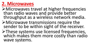 2. Microwaves
Microwaves travel at higher frequencies
than radio waves and provide better
throughput as a wireless network media.
Microwave transmissions require the
sender to be within sight of the receiver.
These systems use licensed frequencies,
which makes them more costly than radio
wave systems.
 