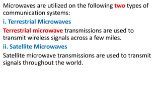 Microwaves are utilized on the following two types of
communication systems:
i. Terrestrial Microwaves
Terrestrial microwave transmissions are used to
transmit wireless signals across a few miles.
ii. Satellite Microwaves
Satellite microwave transmissions are used to transmit
signals throughout the world.
 