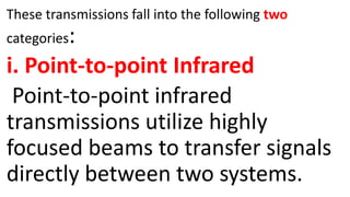 These transmissions fall into the following two
categories:
i. Point-to-point Infrared
Point-to-point infrared
transmissions utilize highly
focused beams to transfer signals
directly between two systems.
 