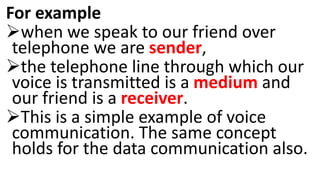 For example
when we speak to our friend over
telephone we are sender,
the telephone line through which our
voice is transmitted is a medium and
our friend is a receiver.
This is a simple example of voice
communication. The same concept
holds for the data communication also.
 