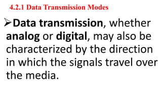 4.2.1 Data Transmission Modes
Data transmission, whether
analog or digital, may also be
characterized by the direction
in which the signals travel over
the media.
 