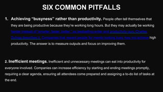 SIX COMMON PITFALLS
1. Achieving “busyness” rather than productivity. People often tell themselves that
they are being productive because they’re working long hours. But they may actually be working
harder instead of “smarter, faster, better,” as bestselling writer and productivity guru Charles
Duhigg describes it. Companies that reward people for merely looking busy may not achieve high
productivity. The answer is to measure outputs and focus on improving them.
2. Inefficient meetings. Inefficient and unnecessary meetings can eat into productivity for
everyone involved. Companies can increase efficiency by starting and ending meetings promptly,
requiring a clear agenda, ensuring all attendees come prepared and assigning a to-do list of tasks at
the end.
 