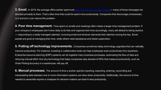 3. Email. In 2019, the average office worker spent over three hours a day on work emails — many of those messages not
directed primarily to them. That’s often time that could be spent more productively. Companies that discourage unnecessary
cc’s and bcc’s can reduce this problem.
4. Poor time management. Time spent on emails and meetings often masks a larger time-management problem. If
your company’s employees don’t have daily to-do lists and organize their time accordingly, many will default to being reactive
— responding to a badly managed calendar, incoming email and whoever demands their attention during the day. Some
people are good at managing their time, while others need assistance and closer supervision.
5. Putting off technology improvements. Companies sometimes delay technology upgrades that can radically
improve productivity. For instance, investing in collaboration tools can help employees work productively from anywhere.
Enterprise resource planning (ERP) systems can tie together many business processes, automating the flow of data and
reducing manual effort. And any technology that helps companies stay abreast of KPIs that measure productivity, such as
Order Picking Accuracy in a warehouse, will pay off.
6. Manual processes. The amount of time a worker spends importing, exporting, entering, reconciling and
manipulating data between one or more information systems can slow down productivity. Additionally, the amount of time
needed to assemble reports or analyses for decision makers can lead to less productivity.
 
