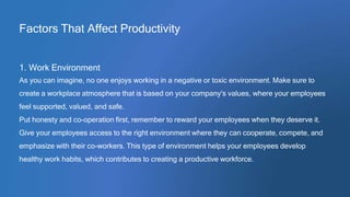 Factors That Affect Productivity
1. Work Environment
As you can imagine, no one enjoys working in a negative or toxic environment. Make sure to
create a workplace atmosphere that is based on your company's values, where your employees
feel supported, valued, and safe.
Put honesty and co-operation first, remember to reward your employees when they deserve it.
Give your employees access to the right environment where they can cooperate, compete, and
emphasize with their co-workers. This type of environment helps your employees develop
healthy work habits, which contributes to creating a productive workforce.
 
