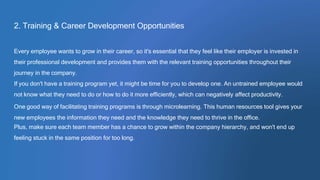 2. Training & Career Development Opportunities
Every employee wants to grow in their career, so it's essential that they feel like their employer is invested in
their professional development and provides them with the relevant training opportunities throughout their
journey in the company.
If you don't have a training program yet, it might be time for you to develop one. An untrained employee would
not know what they need to do or how to do it more efficiently, which can negatively affect productivity.
One good way of facilitating training programs is through microlearning. This human resources tool gives your
new employees the information they need and the knowledge they need to thrive in the office.
Plus, make sure each team member has a chance to grow within the company hierarchy, and won't end up
feeling stuck in the same position for too long.
 