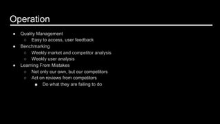 Operation
●  Quality Management
○  Easy to access, user feedback
●  Benchmarking
○  Weekly market and competitor analysis
○  Weekly user analysis
●  Learning From Mistakes
○  Not only our own, but our competitors
○  Act on reviews from competitors
■  Do what they are failing to do
 