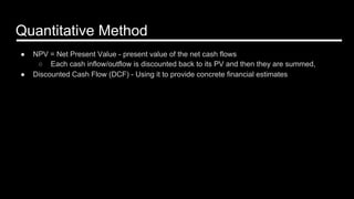 Quantitative Method
●  NPV = Net Present Value - present value of the net cash flows
○  Each cash inflow/outflow is discounted back to its PV and then they are summed,
●  Discounted Cash Flow (DCF) - Using it to provide concrete financial estimates
 