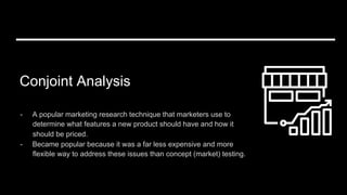 Conjoint Analysis
-  A popular marketing research technique that marketers use to
determine what features a new product should have and how it
should be priced.
-  Became popular because it was a far less expensive and more
flexible way to address these issues than concept (market) testing.
 