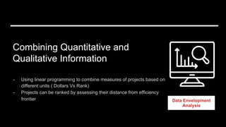Combining Quantitative and
Qualitative Information
Data Envelopment
Analysis
-  Using linear programming to combine measures of projects based on
different units ( Dollars Vs Rank)
-  Projects can be ranked by assessing their distance from efficiency
frontier
 